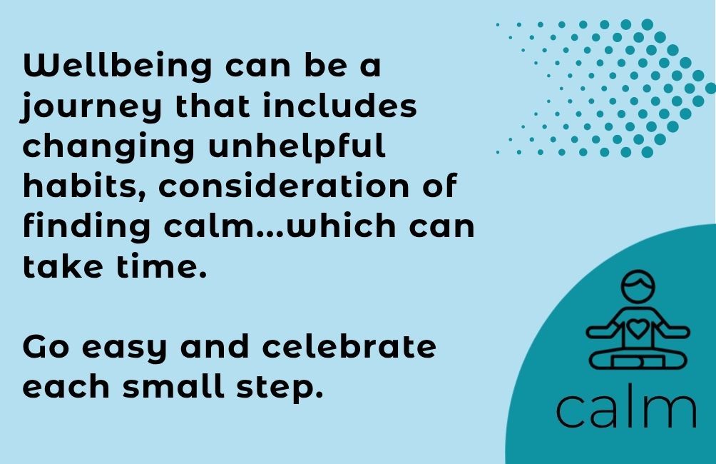 Infographic states calm with picture of person sitting with a heart on their chest area. . Text states. wellbeing can be a journey that includes challenging unhelpful habits, consideration of finding calm...which can take time. Go easy and celebrate each small step.
